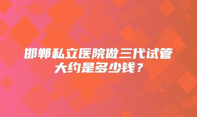 邯郸私立医院做三代试管大约是多少钱？