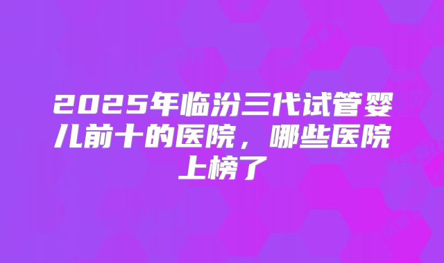 2025年临汾三代试管婴儿前十的医院，哪些医院上榜了