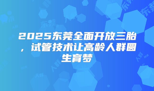 2025东莞全面开放三胎,试管技术让高龄人群圆生育梦