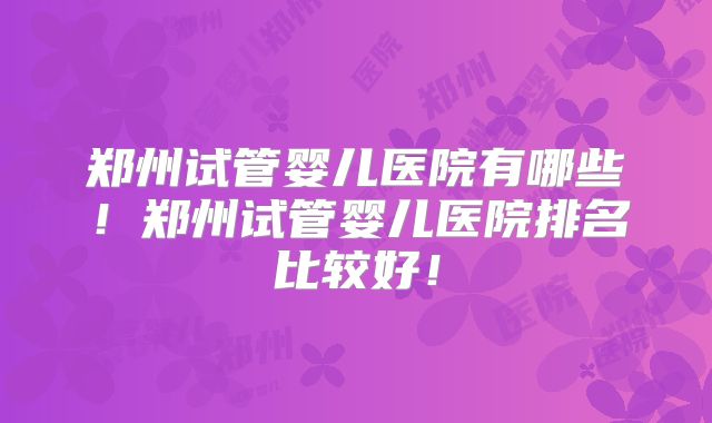 郑州试管婴儿医院有哪些！郑州试管婴儿医院排名比较好！