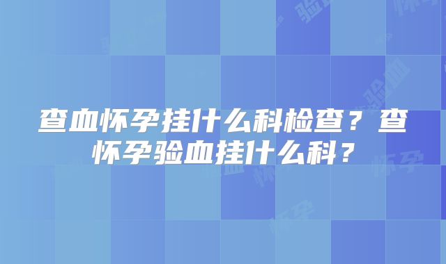 查血怀孕挂什么科检查?查怀孕验血挂什么科?