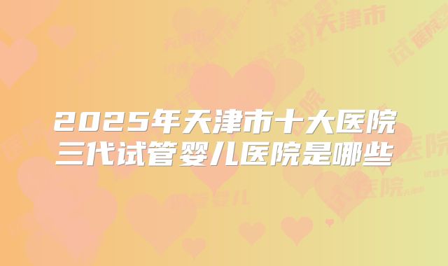 2025年天津市十大医院三代试管婴儿医院是哪些