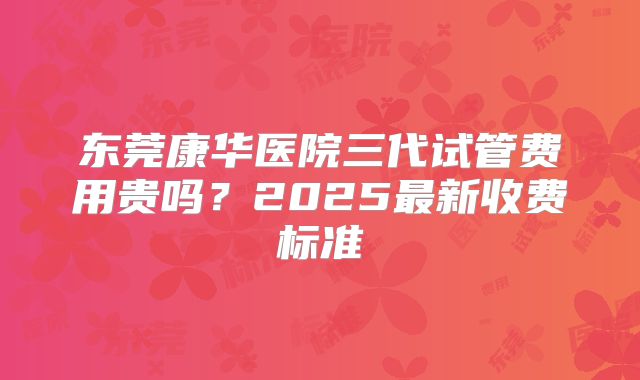 东莞康华医院三代试管费用贵吗？2025最新收费标准