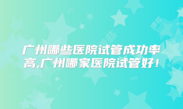 广州哪些医院试管成功率高,广州哪家医院试管好！