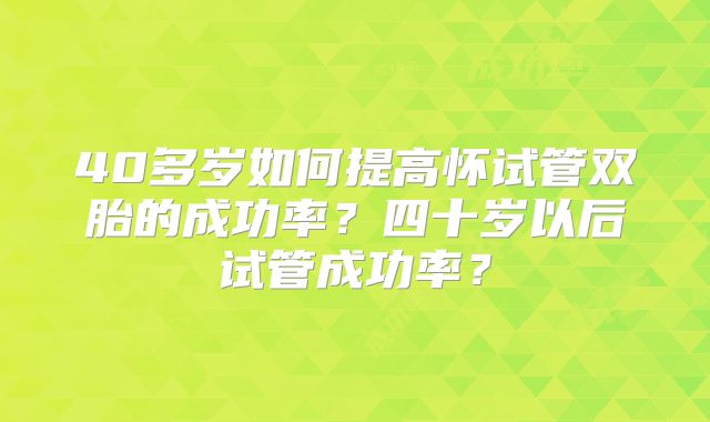 40多岁如何提高怀试管双胎的成功率？四十岁以后试管成功率？