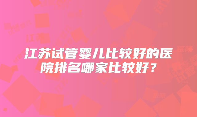江苏试管婴儿比较好的医院排名哪家比较好?