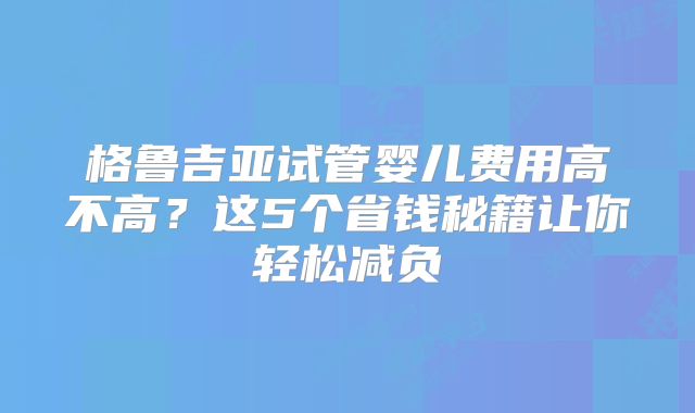 格鲁吉亚试管婴儿费用高不高？这5个省钱秘籍让你轻松减负