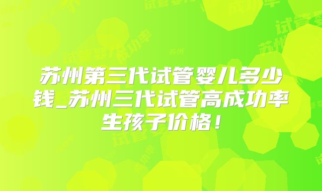 苏州第三代试管婴儿多少钱_苏州三代试管高成功率生孩子价格！
