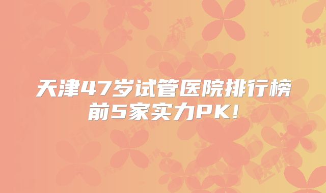 天津47岁试管医院排行榜前5家实力PK!