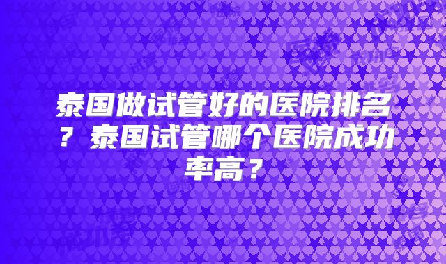 泰国做试管好的医院排名？泰国试管哪个医院成功率高？