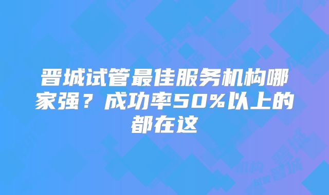 晋城试管最佳服务机构哪家强？成功率50%以上的都在这