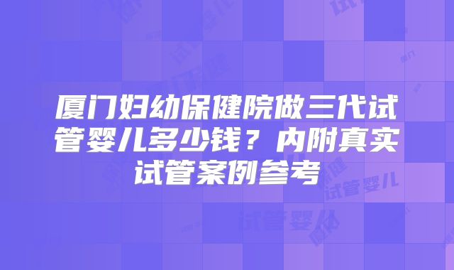 厦门妇幼保健院做三代试管婴儿多少钱？内附真实试管案例参考