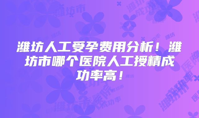 潍坊人工受孕费用分析！潍坊市哪个医院人工授精成功率高！