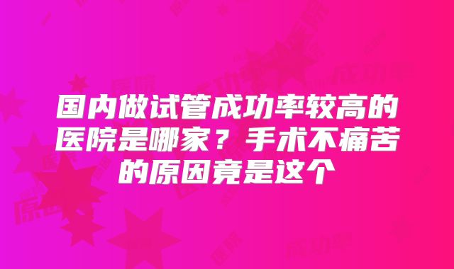 国内做试管成功率较高的医院是哪家?手术不痛苦的原因竟是这个