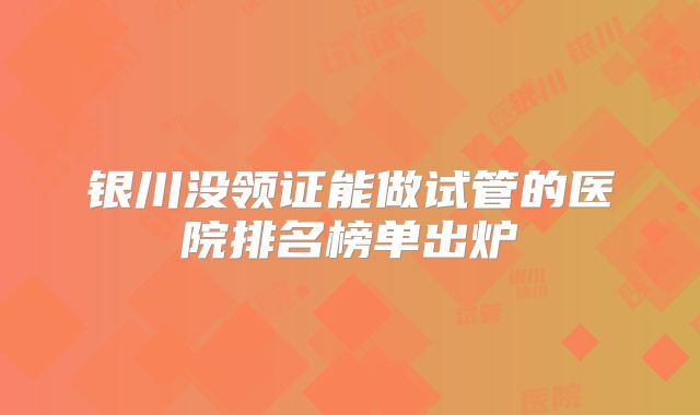 银川没领证能做试管的医院排名榜单出炉