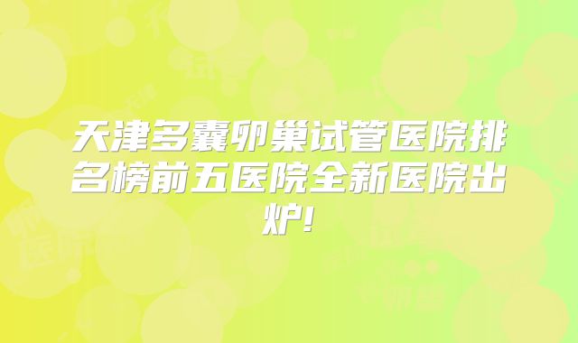 天津多囊卵巢试管医院排名榜前五医院全新医院出炉!