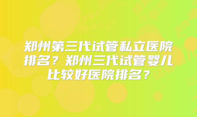 郑州第三代试管私立医院排名？郑州三代试管婴儿比较好医院排名？
