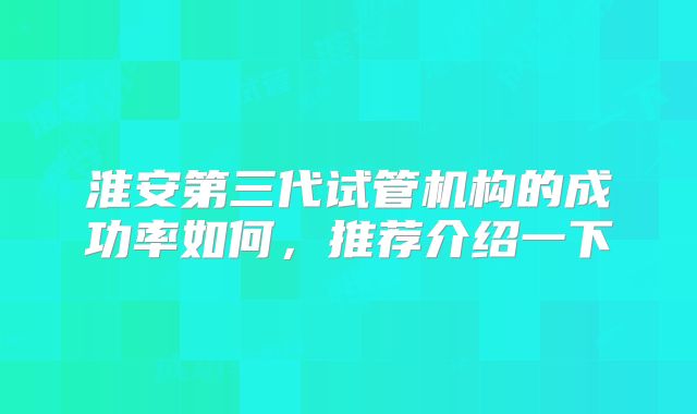 淮安第三代试管机构的成功率如何，推荐介绍一下