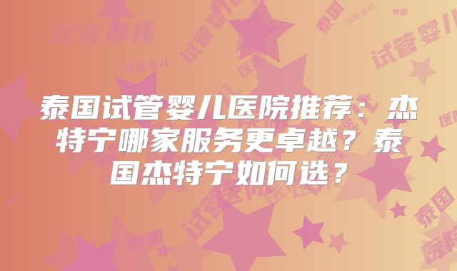 泰国试管婴儿医院推荐：杰特宁哪家服务更卓越？泰国杰特宁如何选？