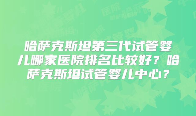 哈萨克斯坦第三代试管婴儿哪家医院排名比较好?哈萨克斯坦试管婴儿中心?