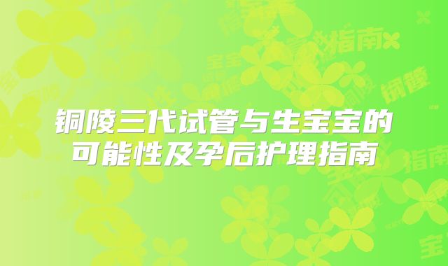 铜陵三代试管与生宝宝的可能性及孕后护理指南