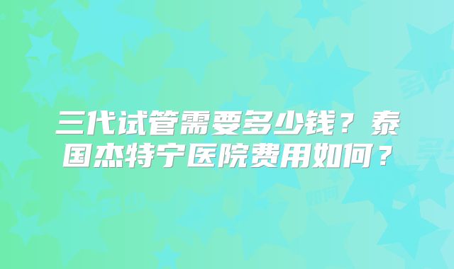 三代试管需要多少钱？泰国杰特宁医院费用如何？