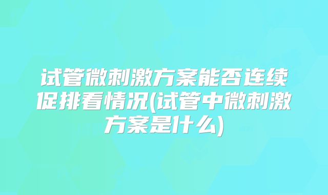 试管微刺激方案能否连续促排看情况(试管中微刺激方案是什么)