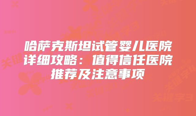 哈萨克斯坦试管婴儿医院详细攻略:值得信任医院推荐及注意事项