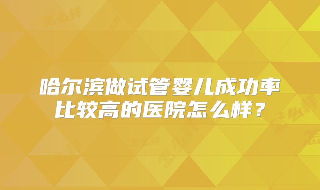 哈尔滨做试管婴儿成功率比较高的医院怎么样？