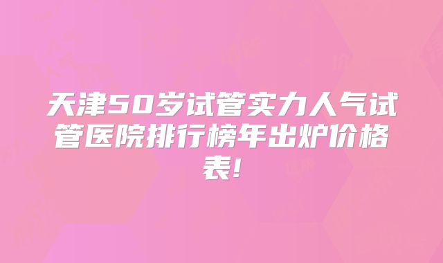 天津50岁试管实力人气试管医院排行榜年出炉价格表!