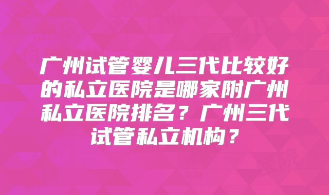 广州试管婴儿三代比较好的私立医院是哪家附广州私立医院排名？广州三代试管私立机构？