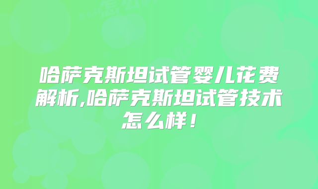 哈萨克斯坦试管婴儿花费解析,哈萨克斯坦试管技术怎么样！