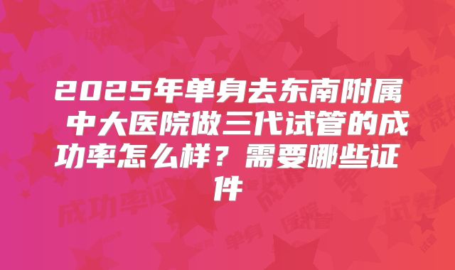 2025年单身去东南附属 中大医院做三代试管的成功率怎么样？需要哪些证件