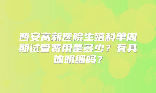 西安高新医院生殖科单周期试管费用是多少？有具体明细吗？