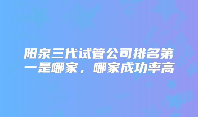 阳泉三代试管公司排名第一是哪家，哪家成功率高