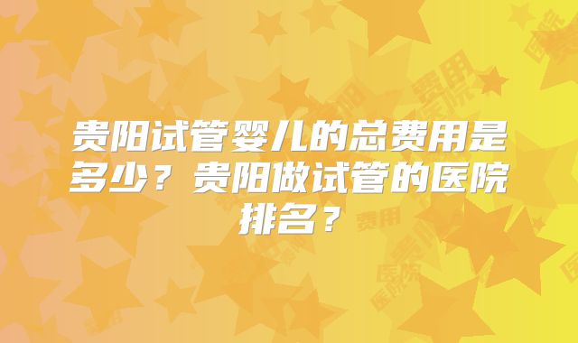 贵阳试管婴儿的总费用是多少?贵阳做试管的医院排名?