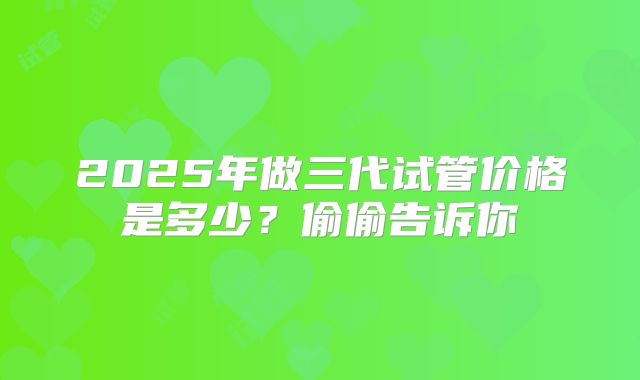 2025年做三代试管价格是多少？偷偷告诉你
