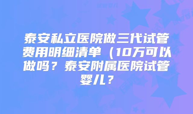 泰安私立医院做三代试管费用明细清单(10万可以做吗?泰安附属医院试管婴儿?