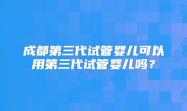 成都第三代试管婴儿可以用第三代试管婴儿吗？