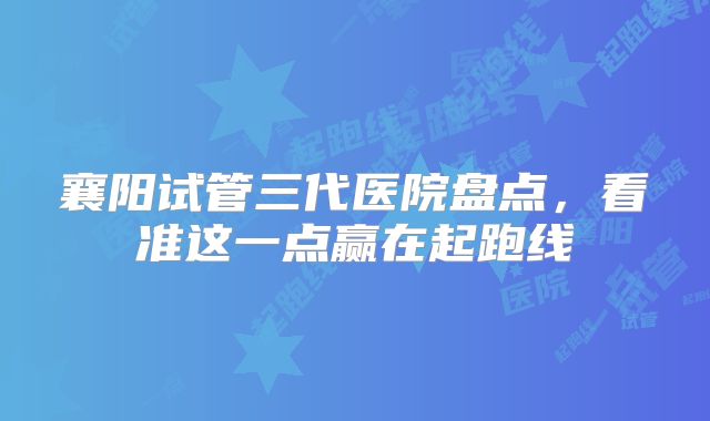 襄阳试管三代医院盘点，看准这一点赢在起跑线