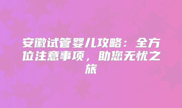 安徽试管婴儿攻略：全方位注意事项，助您无忧之旅