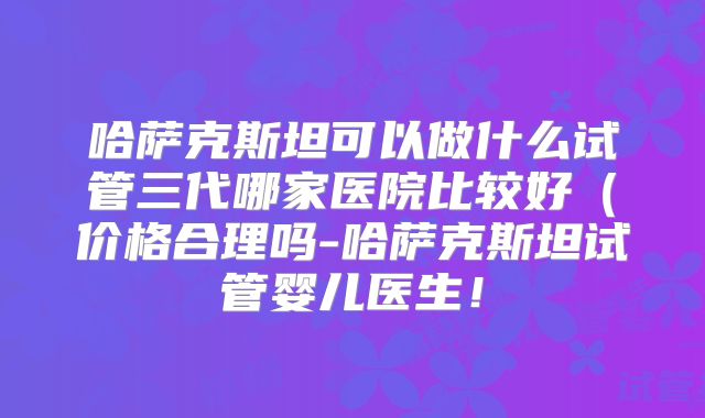 哈萨克斯坦可以做什么试管三代哪家医院比较好(价格合理吗-哈萨克斯坦试管婴儿医生!