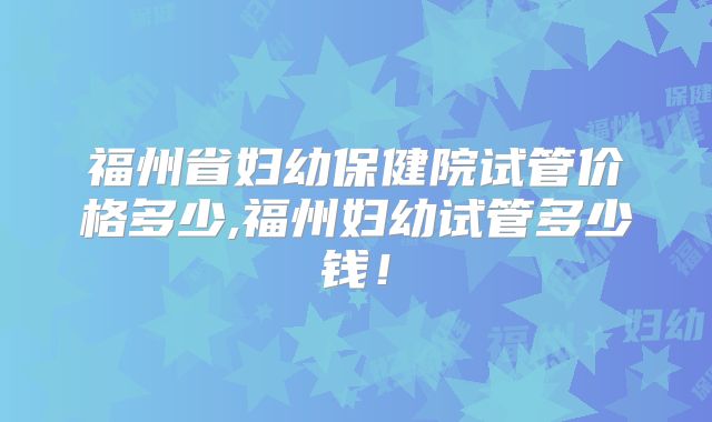 福州省妇幼保健院试管价格多少,福州妇幼试管多少钱！