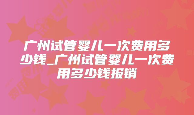 广州试管婴儿一次费用多少钱_广州试管婴儿一次费用多少钱报销