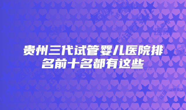 贵州三代试管婴儿医院排名前十名都有这些
