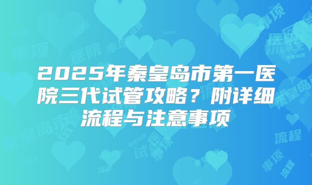2025年秦皇岛市第一医院三代试管攻略？附详细流程与注意事项