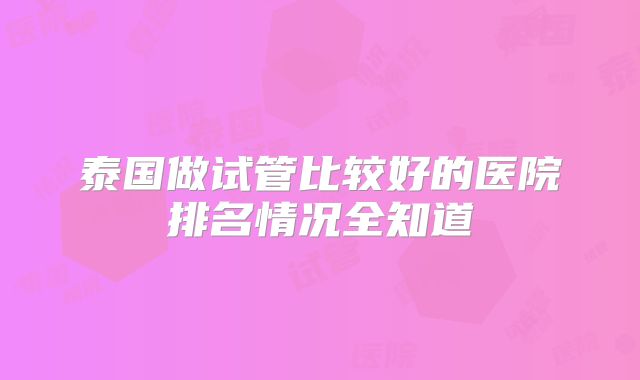 泰国做试管比较好的医院排名情况全知道