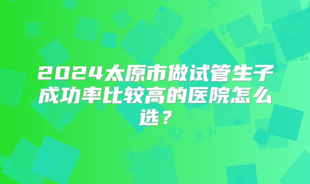 2024太原市做试管生子成功率比较高的医院怎么选？