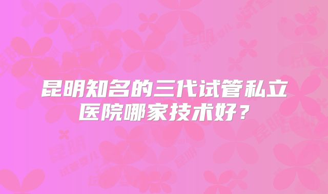 昆明知名的三代试管私立医院哪家技术好？