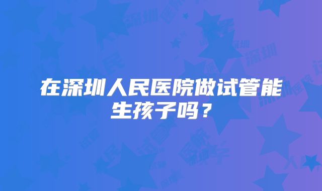 在深圳人民医院做试管能生孩子吗？